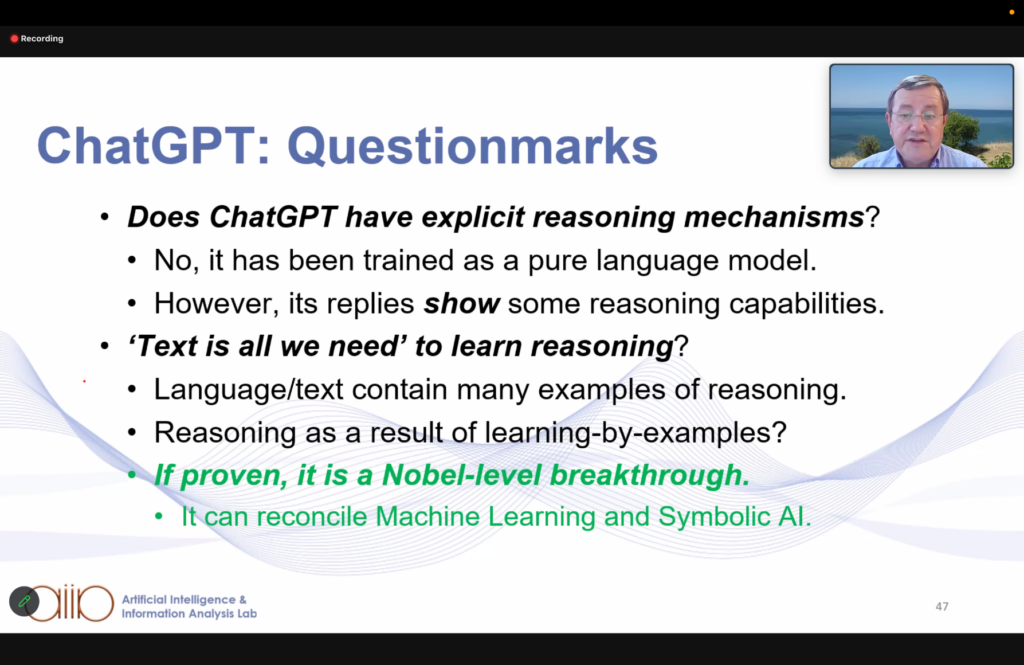 ChatGPT: Questionmarks
* Does ChatGPT have explicit reasoning mechanisms?
** No, it has been trained as a pure language model.
** However, its replies show some reasoning capabilities.
* 'Text is all we need' to learn reasoning?
** Language/text contain many examples of reasoning.
** Reasoning as a result of learning-by-examples?
** If proven, it is a Nobel-level breaktrough.
*** It can reconcile Machine Learning and Symbolic AI.